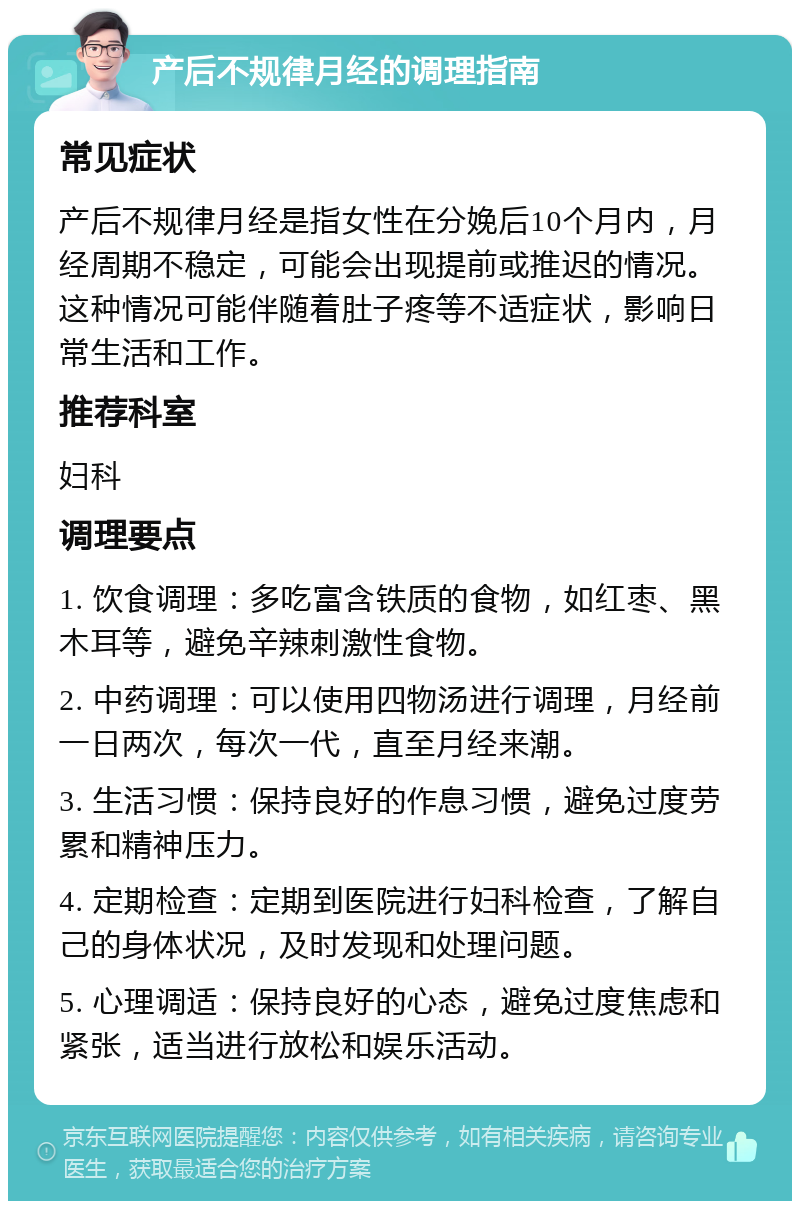 产后不规律月经的调理指南 常见症状 产后不规律月经是指女性在分娩后10个月内，月经周期不稳定，可能会出现提前或推迟的情况。这种情况可能伴随着肚子疼等不适症状，影响日常生活和工作。 推荐科室 妇科 调理要点 1. 饮食调理：多吃富含铁质的食物，如红枣、黑木耳等，避免辛辣刺激性食物。 2. 中药调理：可以使用四物汤进行调理，月经前一日两次，每次一代，直至月经来潮。 3. 生活习惯：保持良好的作息习惯，避免过度劳累和精神压力。 4. 定期检查：定期到医院进行妇科检查，了解自己的身体状况，及时发现和处理问题。 5. 心理调适：保持良好的心态，避免过度焦虑和紧张，适当进行放松和娱乐活动。