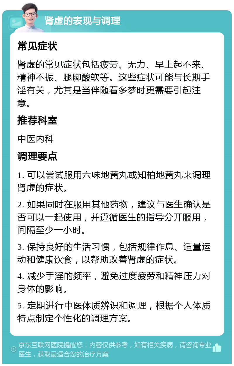 肾虚的表现与调理 常见症状 肾虚的常见症状包括疲劳、无力、早上起不来、精神不振、腿脚酸软等。这些症状可能与长期手淫有关，尤其是当伴随着多梦时更需要引起注意。 推荐科室 中医内科 调理要点 1. 可以尝试服用六味地黄丸或知柏地黄丸来调理肾虚的症状。 2. 如果同时在服用其他药物，建议与医生确认是否可以一起使用，并遵循医生的指导分开服用，间隔至少一小时。 3. 保持良好的生活习惯，包括规律作息、适量运动和健康饮食，以帮助改善肾虚的症状。 4. 减少手淫的频率，避免过度疲劳和精神压力对身体的影响。 5. 定期进行中医体质辨识和调理，根据个人体质特点制定个性化的调理方案。