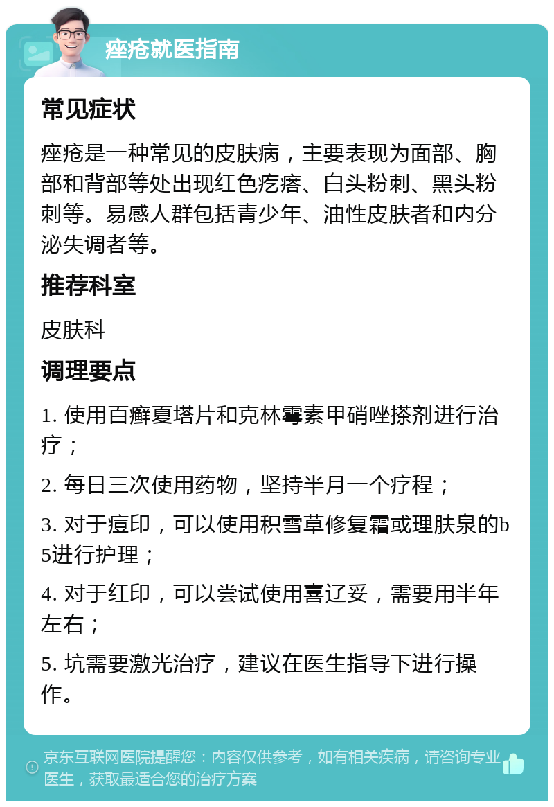 痤疮就医指南 常见症状 痤疮是一种常见的皮肤病，主要表现为面部、胸部和背部等处出现红色疙瘩、白头粉刺、黑头粉刺等。易感人群包括青少年、油性皮肤者和内分泌失调者等。 推荐科室 皮肤科 调理要点 1. 使用百癣夏塔片和克林霉素甲硝唑搽剂进行治疗； 2. 每日三次使用药物，坚持半月一个疗程； 3. 对于痘印，可以使用积雪草修复霜或理肤泉的b5进行护理； 4. 对于红印，可以尝试使用喜辽妥，需要用半年左右； 5. 坑需要激光治疗，建议在医生指导下进行操作。