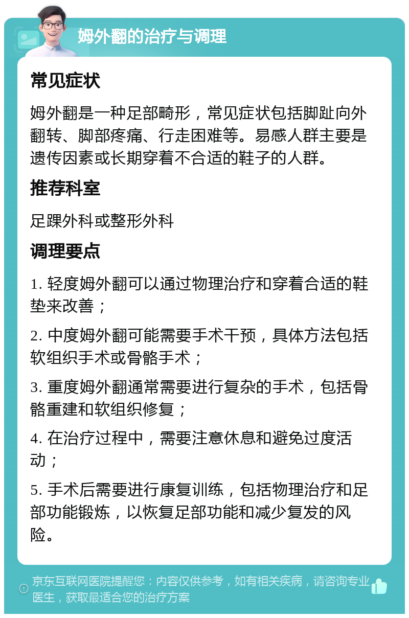 姆外翻的治疗与调理 常见症状 姆外翻是一种足部畸形，常见症状包括脚趾向外翻转、脚部疼痛、行走困难等。易感人群主要是遗传因素或长期穿着不合适的鞋子的人群。 推荐科室 足踝外科或整形外科 调理要点 1. 轻度姆外翻可以通过物理治疗和穿着合适的鞋垫来改善； 2. 中度姆外翻可能需要手术干预，具体方法包括软组织手术或骨骼手术； 3. 重度姆外翻通常需要进行复杂的手术，包括骨骼重建和软组织修复； 4. 在治疗过程中，需要注意休息和避免过度活动； 5. 手术后需要进行康复训练，包括物理治疗和足部功能锻炼，以恢复足部功能和减少复发的风险。