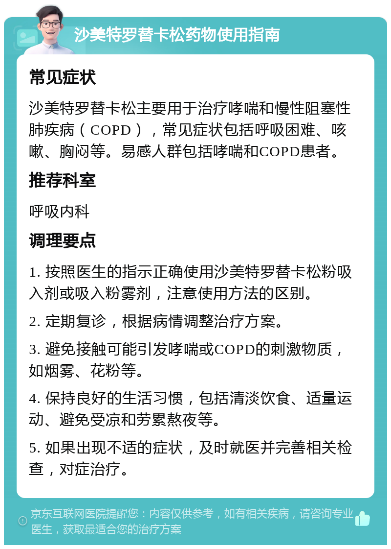 沙美特罗替卡松药物使用指南 常见症状 沙美特罗替卡松主要用于治疗哮喘和慢性阻塞性肺疾病（COPD），常见症状包括呼吸困难、咳嗽、胸闷等。易感人群包括哮喘和COPD患者。 推荐科室 呼吸内科 调理要点 1. 按照医生的指示正确使用沙美特罗替卡松粉吸入剂或吸入粉雾剂，注意使用方法的区别。 2. 定期复诊，根据病情调整治疗方案。 3. 避免接触可能引发哮喘或COPD的刺激物质，如烟雾、花粉等。 4. 保持良好的生活习惯，包括清淡饮食、适量运动、避免受凉和劳累熬夜等。 5. 如果出现不适的症状，及时就医并完善相关检查，对症治疗。