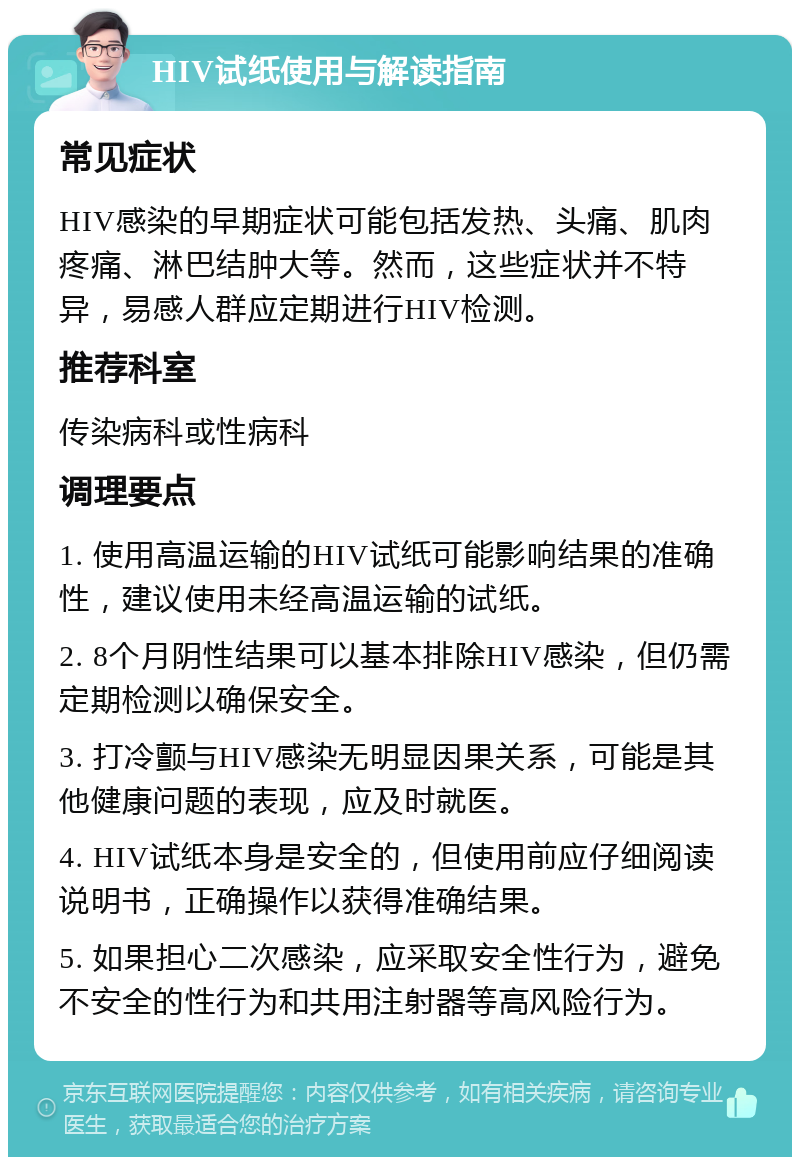 HIV试纸使用与解读指南 常见症状 HIV感染的早期症状可能包括发热、头痛、肌肉疼痛、淋巴结肿大等。然而，这些症状并不特异，易感人群应定期进行HIV检测。 推荐科室 传染病科或性病科 调理要点 1. 使用高温运输的HIV试纸可能影响结果的准确性，建议使用未经高温运输的试纸。 2. 8个月阴性结果可以基本排除HIV感染，但仍需定期检测以确保安全。 3. 打冷颤与HIV感染无明显因果关系，可能是其他健康问题的表现，应及时就医。 4. HIV试纸本身是安全的，但使用前应仔细阅读说明书，正确操作以获得准确结果。 5. 如果担心二次感染，应采取安全性行为，避免不安全的性行为和共用注射器等高风险行为。