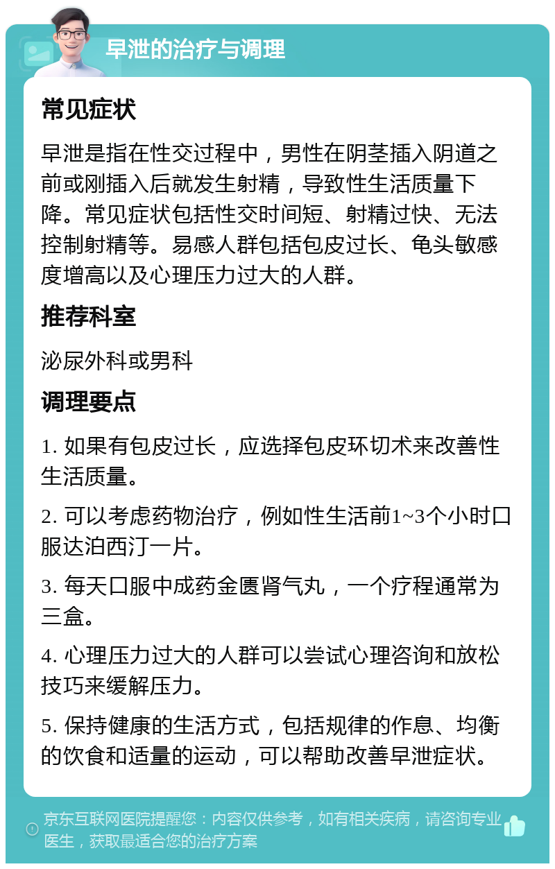 早泄的治疗与调理 常见症状 早泄是指在性交过程中，男性在阴茎插入阴道之前或刚插入后就发生射精，导致性生活质量下降。常见症状包括性交时间短、射精过快、无法控制射精等。易感人群包括包皮过长、龟头敏感度增高以及心理压力过大的人群。 推荐科室 泌尿外科或男科 调理要点 1. 如果有包皮过长，应选择包皮环切术来改善性生活质量。 2. 可以考虑药物治疗，例如性生活前1~3个小时口服达泊西汀一片。 3. 每天口服中成药金匮肾气丸，一个疗程通常为三盒。 4. 心理压力过大的人群可以尝试心理咨询和放松技巧来缓解压力。 5. 保持健康的生活方式，包括规律的作息、均衡的饮食和适量的运动，可以帮助改善早泄症状。