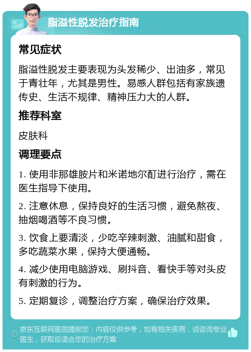 脂溢性脱发治疗指南 常见症状 脂溢性脱发主要表现为头发稀少、出油多，常见于青壮年，尤其是男性。易感人群包括有家族遗传史、生活不规律、精神压力大的人群。 推荐科室 皮肤科 调理要点 1. 使用非那雄胺片和米诺地尔酊进行治疗，需在医生指导下使用。 2. 注意休息，保持良好的生活习惯，避免熬夜、抽烟喝酒等不良习惯。 3. 饮食上要清淡，少吃辛辣刺激、油腻和甜食，多吃蔬菜水果，保持大便通畅。 4. 减少使用电脑游戏、刷抖音、看快手等对头皮有刺激的行为。 5. 定期复诊，调整治疗方案，确保治疗效果。