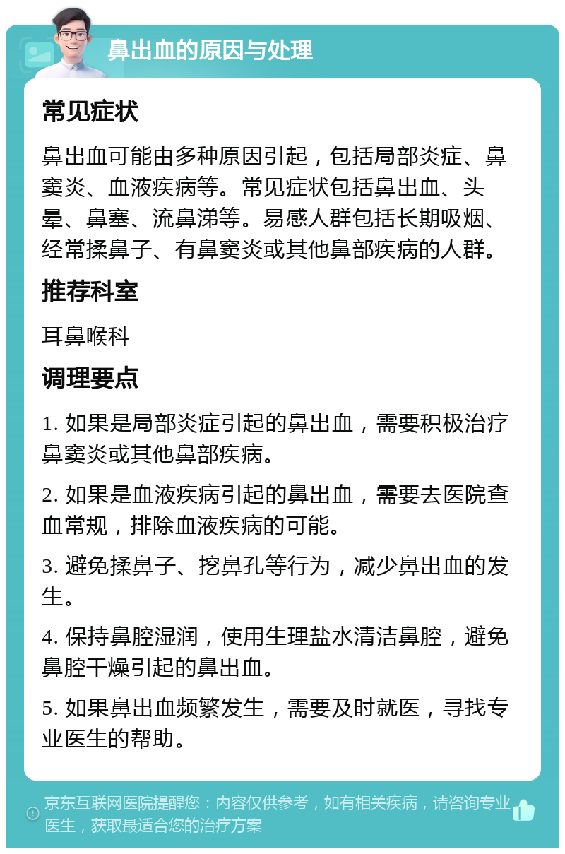 鼻出血的原因与处理 常见症状 鼻出血可能由多种原因引起，包括局部炎症、鼻窦炎、血液疾病等。常见症状包括鼻出血、头晕、鼻塞、流鼻涕等。易感人群包括长期吸烟、经常揉鼻子、有鼻窦炎或其他鼻部疾病的人群。 推荐科室 耳鼻喉科 调理要点 1. 如果是局部炎症引起的鼻出血，需要积极治疗鼻窦炎或其他鼻部疾病。 2. 如果是血液疾病引起的鼻出血，需要去医院查血常规，排除血液疾病的可能。 3. 避免揉鼻子、挖鼻孔等行为，减少鼻出血的发生。 4. 保持鼻腔湿润，使用生理盐水清洁鼻腔，避免鼻腔干燥引起的鼻出血。 5. 如果鼻出血频繁发生，需要及时就医，寻找专业医生的帮助。