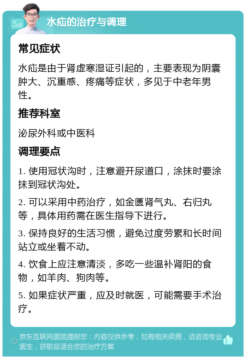 水疝的治疗与调理 常见症状 水疝是由于肾虚寒湿证引起的，主要表现为阴囊肿大、沉重感、疼痛等症状，多见于中老年男性。 推荐科室 泌尿外科或中医科 调理要点 1. 使用冠状沟时，注意避开尿道口，涂抹时要涂抹到冠状沟处。 2. 可以采用中药治疗，如金匮肾气丸、右归丸等，具体用药需在医生指导下进行。 3. 保持良好的生活习惯，避免过度劳累和长时间站立或坐着不动。 4. 饮食上应注意清淡，多吃一些温补肾阳的食物，如羊肉、狗肉等。 5. 如果症状严重，应及时就医，可能需要手术治疗。