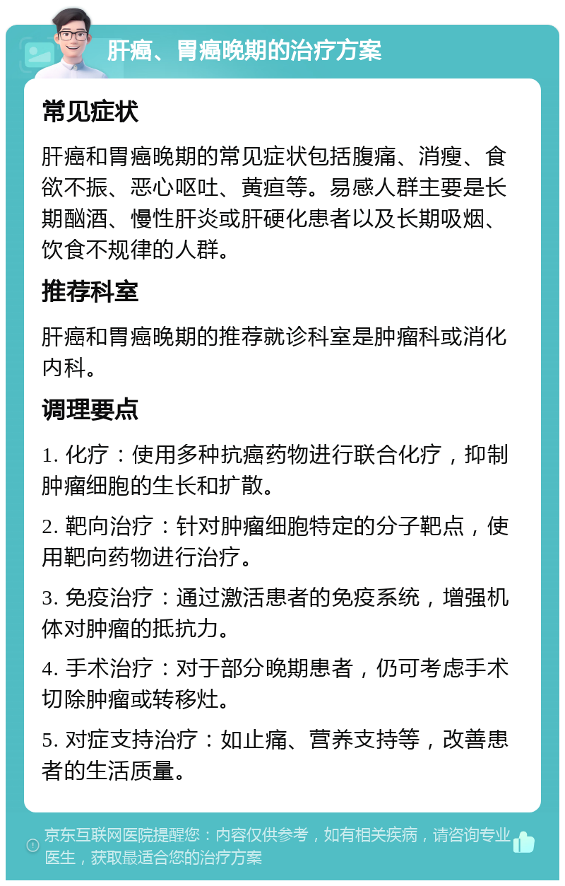 肝癌、胃癌晚期的治疗方案 常见症状 肝癌和胃癌晚期的常见症状包括腹痛、消瘦、食欲不振、恶心呕吐、黄疸等。易感人群主要是长期酗酒、慢性肝炎或肝硬化患者以及长期吸烟、饮食不规律的人群。 推荐科室 肝癌和胃癌晚期的推荐就诊科室是肿瘤科或消化内科。 调理要点 1. 化疗：使用多种抗癌药物进行联合化疗，抑制肿瘤细胞的生长和扩散。 2. 靶向治疗：针对肿瘤细胞特定的分子靶点，使用靶向药物进行治疗。 3. 免疫治疗：通过激活患者的免疫系统，增强机体对肿瘤的抵抗力。 4. 手术治疗：对于部分晚期患者，仍可考虑手术切除肿瘤或转移灶。 5. 对症支持治疗：如止痛、营养支持等，改善患者的生活质量。