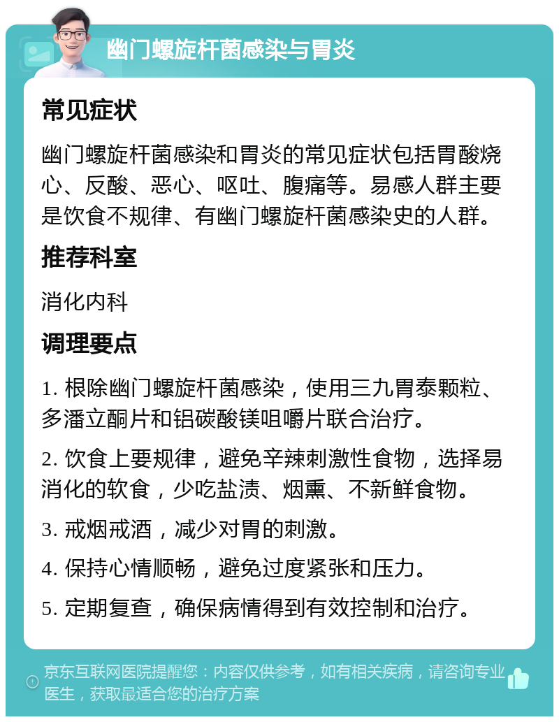 幽门螺旋杆菌感染与胃炎 常见症状 幽门螺旋杆菌感染和胃炎的常见症状包括胃酸烧心、反酸、恶心、呕吐、腹痛等。易感人群主要是饮食不规律、有幽门螺旋杆菌感染史的人群。 推荐科室 消化内科 调理要点 1. 根除幽门螺旋杆菌感染，使用三九胃泰颗粒、多潘立酮片和铝碳酸镁咀嚼片联合治疗。 2. 饮食上要规律，避免辛辣刺激性食物，选择易消化的软食，少吃盐渍、烟熏、不新鲜食物。 3. 戒烟戒酒，减少对胃的刺激。 4. 保持心情顺畅，避免过度紧张和压力。 5. 定期复查，确保病情得到有效控制和治疗。