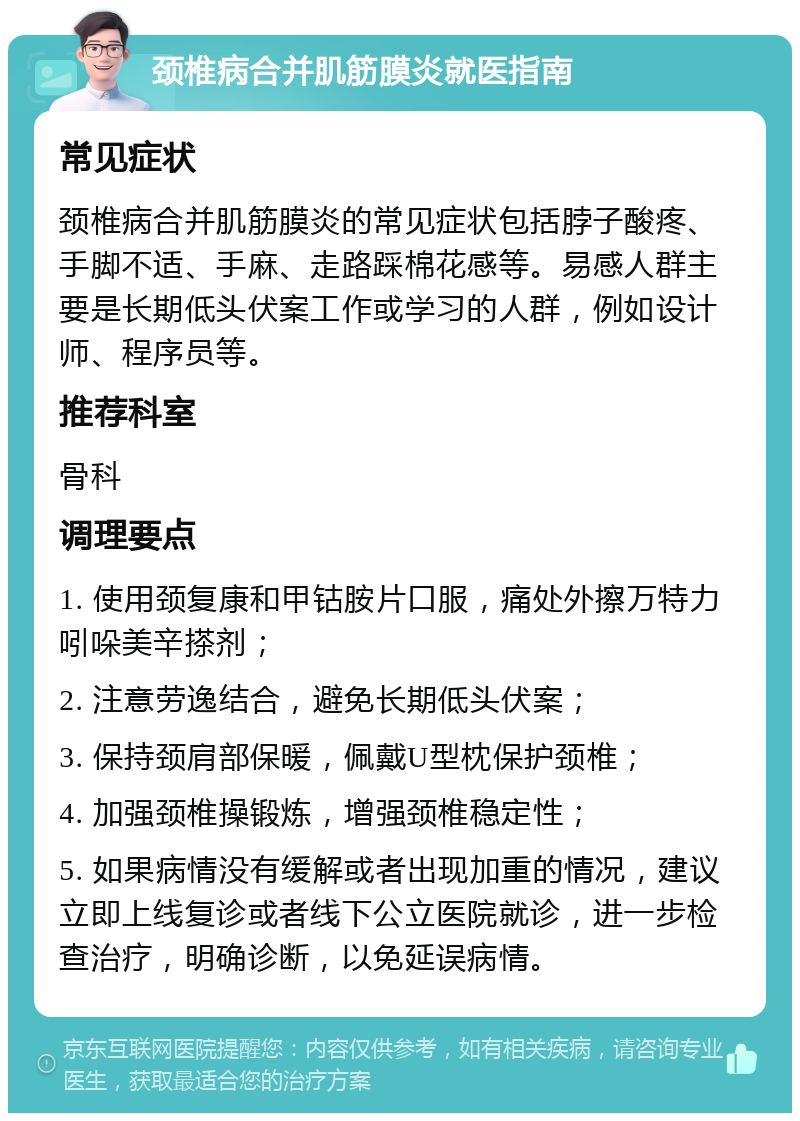 颈椎病合并肌筋膜炎就医指南 常见症状 颈椎病合并肌筋膜炎的常见症状包括脖子酸疼、手脚不适、手麻、走路踩棉花感等。易感人群主要是长期低头伏案工作或学习的人群，例如设计师、程序员等。 推荐科室 骨科 调理要点 1. 使用颈复康和甲钴胺片口服，痛处外擦万特力吲哚美辛搽剂； 2. 注意劳逸结合，避免长期低头伏案； 3. 保持颈肩部保暖，佩戴U型枕保护颈椎； 4. 加强颈椎操锻炼，增强颈椎稳定性； 5. 如果病情没有缓解或者出现加重的情况，建议立即上线复诊或者线下公立医院就诊，进一步检查治疗，明确诊断，以免延误病情。