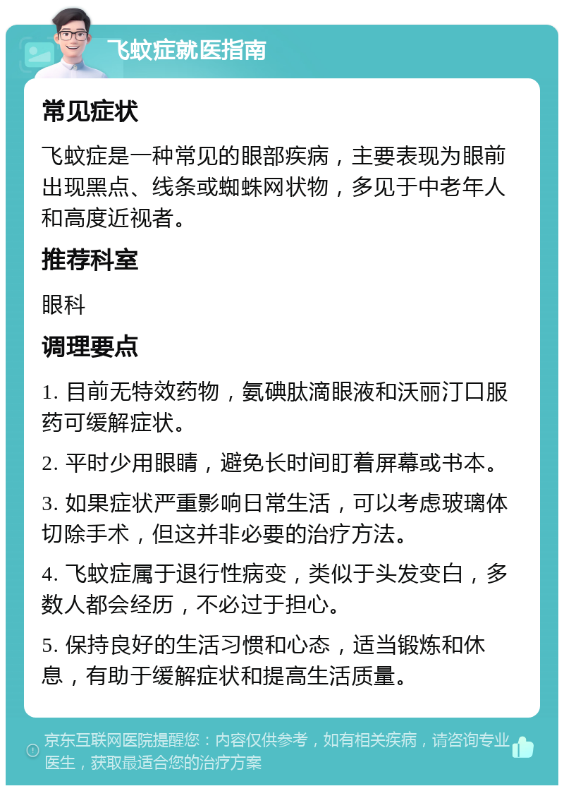 飞蚊症就医指南 常见症状 飞蚊症是一种常见的眼部疾病，主要表现为眼前出现黑点、线条或蜘蛛网状物，多见于中老年人和高度近视者。 推荐科室 眼科 调理要点 1. 目前无特效药物，氨碘肽滴眼液和沃丽汀口服药可缓解症状。 2. 平时少用眼睛，避免长时间盯着屏幕或书本。 3. 如果症状严重影响日常生活，可以考虑玻璃体切除手术，但这并非必要的治疗方法。 4. 飞蚊症属于退行性病变，类似于头发变白，多数人都会经历，不必过于担心。 5. 保持良好的生活习惯和心态，适当锻炼和休息，有助于缓解症状和提高生活质量。