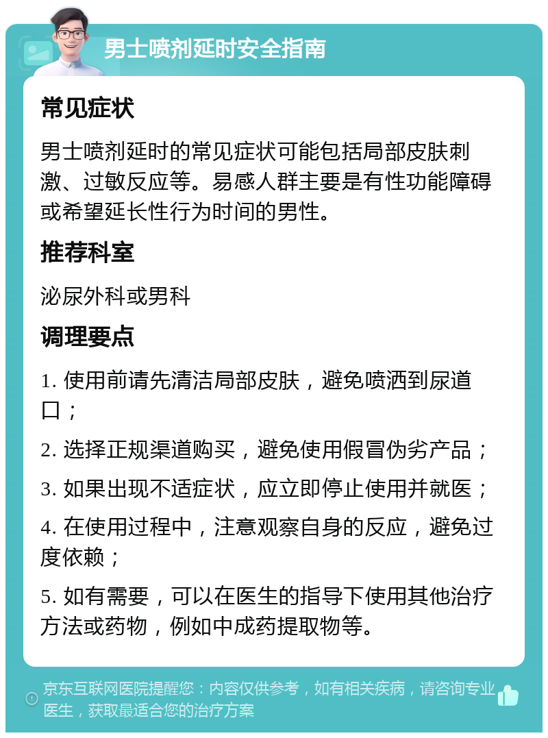 男士喷剂延时安全指南 常见症状 男士喷剂延时的常见症状可能包括局部皮肤刺激、过敏反应等。易感人群主要是有性功能障碍或希望延长性行为时间的男性。 推荐科室 泌尿外科或男科 调理要点 1. 使用前请先清洁局部皮肤，避免喷洒到尿道口； 2. 选择正规渠道购买，避免使用假冒伪劣产品； 3. 如果出现不适症状，应立即停止使用并就医； 4. 在使用过程中，注意观察自身的反应，避免过度依赖； 5. 如有需要，可以在医生的指导下使用其他治疗方法或药物，例如中成药提取物等。