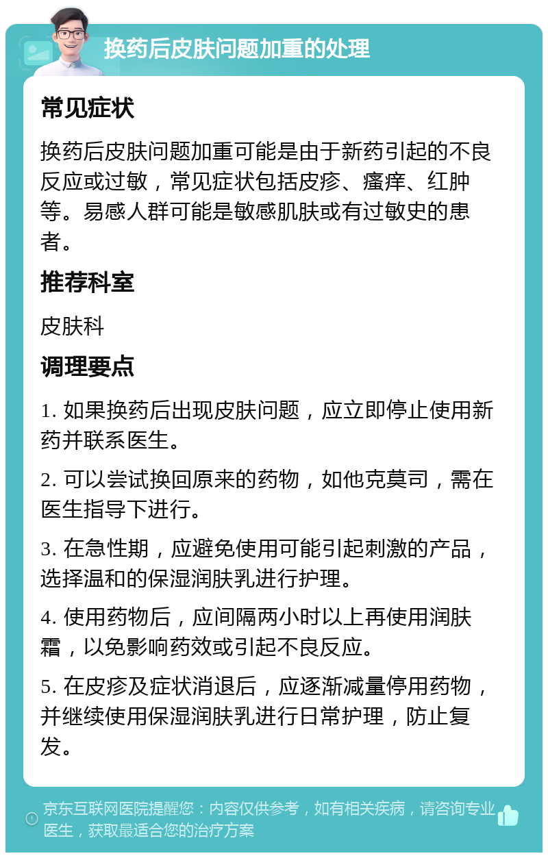 换药后皮肤问题加重的处理 常见症状 换药后皮肤问题加重可能是由于新药引起的不良反应或过敏，常见症状包括皮疹、瘙痒、红肿等。易感人群可能是敏感肌肤或有过敏史的患者。 推荐科室 皮肤科 调理要点 1. 如果换药后出现皮肤问题，应立即停止使用新药并联系医生。 2. 可以尝试换回原来的药物，如他克莫司，需在医生指导下进行。 3. 在急性期，应避免使用可能引起刺激的产品，选择温和的保湿润肤乳进行护理。 4. 使用药物后，应间隔两小时以上再使用润肤霜，以免影响药效或引起不良反应。 5. 在皮疹及症状消退后，应逐渐减量停用药物，并继续使用保湿润肤乳进行日常护理，防止复发。