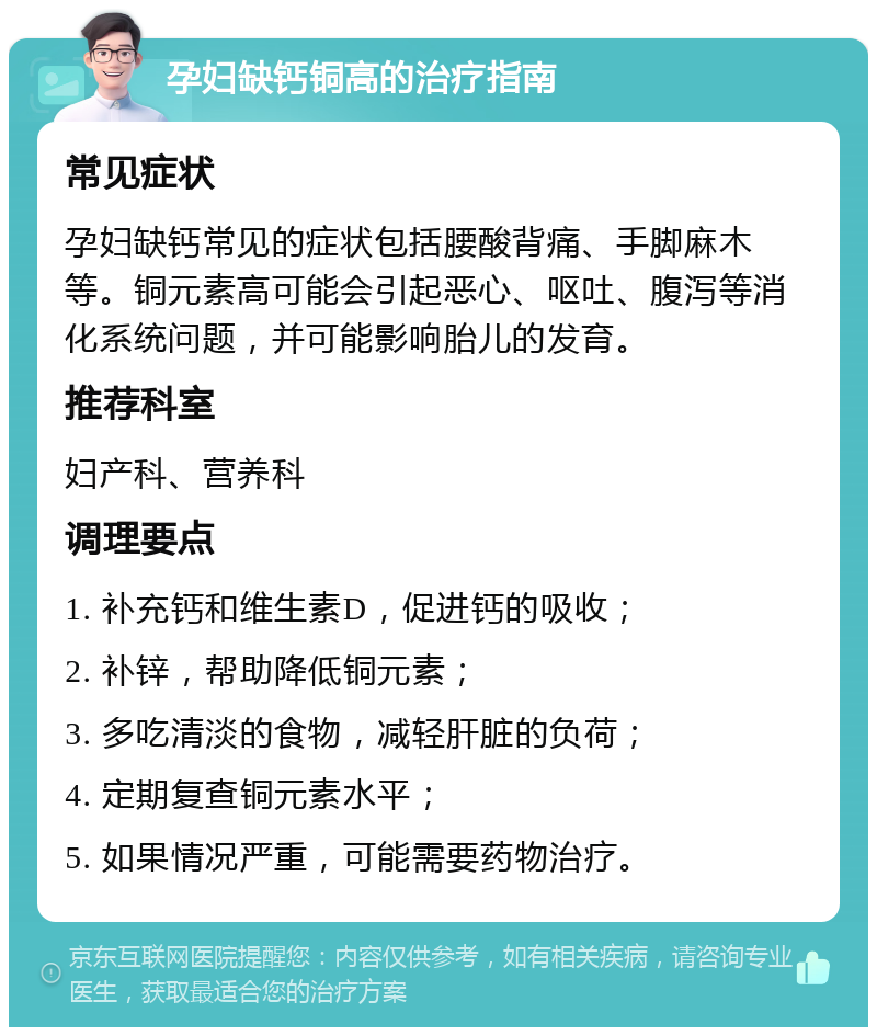 孕妇缺钙铜高的治疗指南 常见症状 孕妇缺钙常见的症状包括腰酸背痛、手脚麻木等。铜元素高可能会引起恶心、呕吐、腹泻等消化系统问题，并可能影响胎儿的发育。 推荐科室 妇产科、营养科 调理要点 1. 补充钙和维生素D，促进钙的吸收； 2. 补锌，帮助降低铜元素； 3. 多吃清淡的食物，减轻肝脏的负荷； 4. 定期复查铜元素水平； 5. 如果情况严重，可能需要药物治疗。