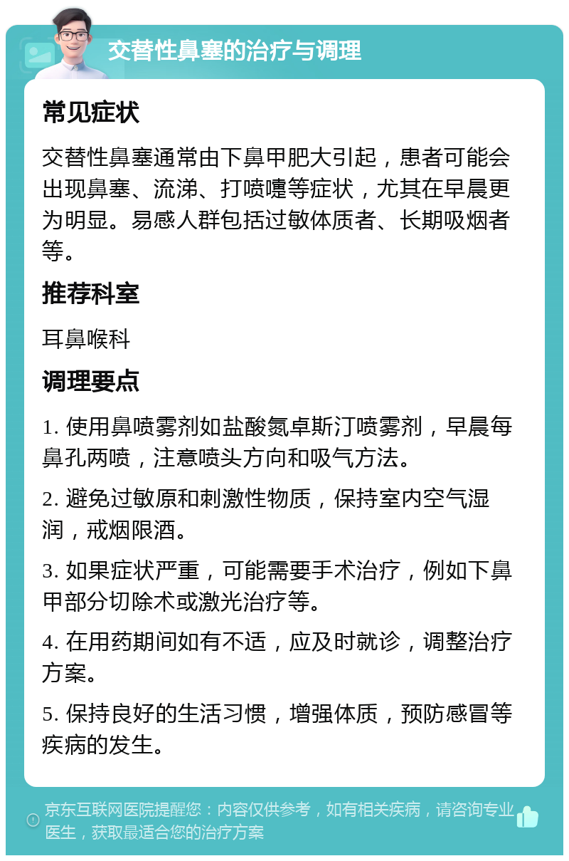 交替性鼻塞的治疗与调理 常见症状 交替性鼻塞通常由下鼻甲肥大引起，患者可能会出现鼻塞、流涕、打喷嚏等症状，尤其在早晨更为明显。易感人群包括过敏体质者、长期吸烟者等。 推荐科室 耳鼻喉科 调理要点 1. 使用鼻喷雾剂如盐酸氮卓斯汀喷雾剂，早晨每鼻孔两喷，注意喷头方向和吸气方法。 2. 避免过敏原和刺激性物质，保持室内空气湿润，戒烟限酒。 3. 如果症状严重，可能需要手术治疗，例如下鼻甲部分切除术或激光治疗等。 4. 在用药期间如有不适，应及时就诊，调整治疗方案。 5. 保持良好的生活习惯，增强体质，预防感冒等疾病的发生。