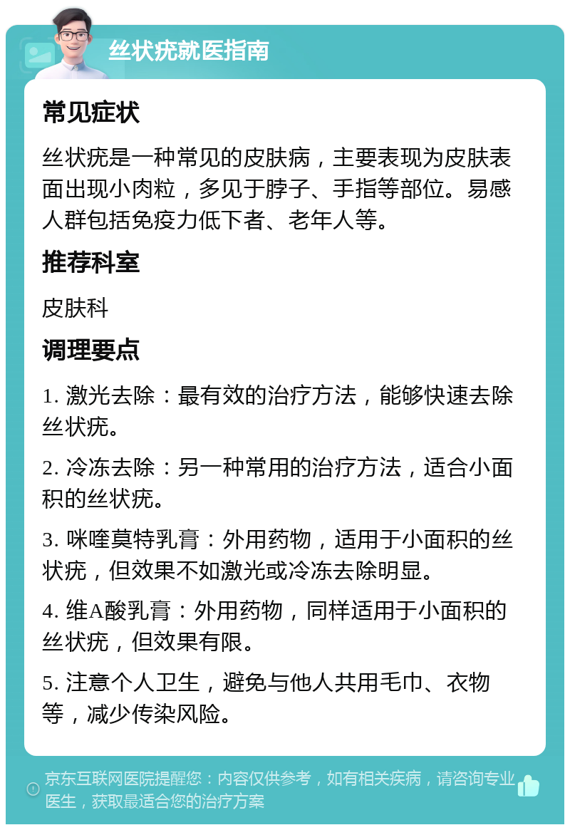 丝状疣就医指南 常见症状 丝状疣是一种常见的皮肤病，主要表现为皮肤表面出现小肉粒，多见于脖子、手指等部位。易感人群包括免疫力低下者、老年人等。 推荐科室 皮肤科 调理要点 1. 激光去除：最有效的治疗方法，能够快速去除丝状疣。 2. 冷冻去除：另一种常用的治疗方法，适合小面积的丝状疣。 3. 咪喹莫特乳膏：外用药物，适用于小面积的丝状疣，但效果不如激光或冷冻去除明显。 4. 维A酸乳膏：外用药物，同样适用于小面积的丝状疣，但效果有限。 5. 注意个人卫生，避免与他人共用毛巾、衣物等，减少传染风险。