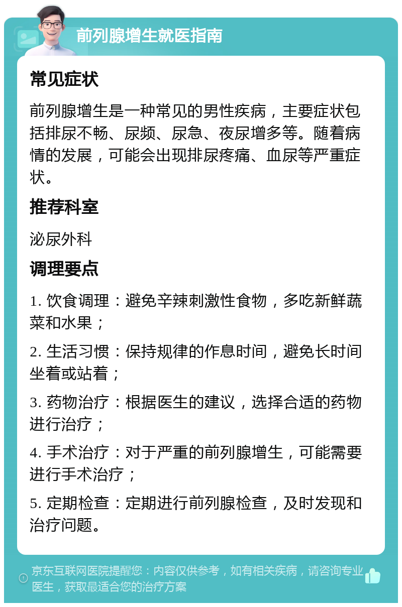 前列腺增生就医指南 常见症状 前列腺增生是一种常见的男性疾病，主要症状包括排尿不畅、尿频、尿急、夜尿增多等。随着病情的发展，可能会出现排尿疼痛、血尿等严重症状。 推荐科室 泌尿外科 调理要点 1. 饮食调理：避免辛辣刺激性食物，多吃新鲜蔬菜和水果； 2. 生活习惯：保持规律的作息时间，避免长时间坐着或站着； 3. 药物治疗：根据医生的建议，选择合适的药物进行治疗； 4. 手术治疗：对于严重的前列腺增生，可能需要进行手术治疗； 5. 定期检查：定期进行前列腺检查，及时发现和治疗问题。