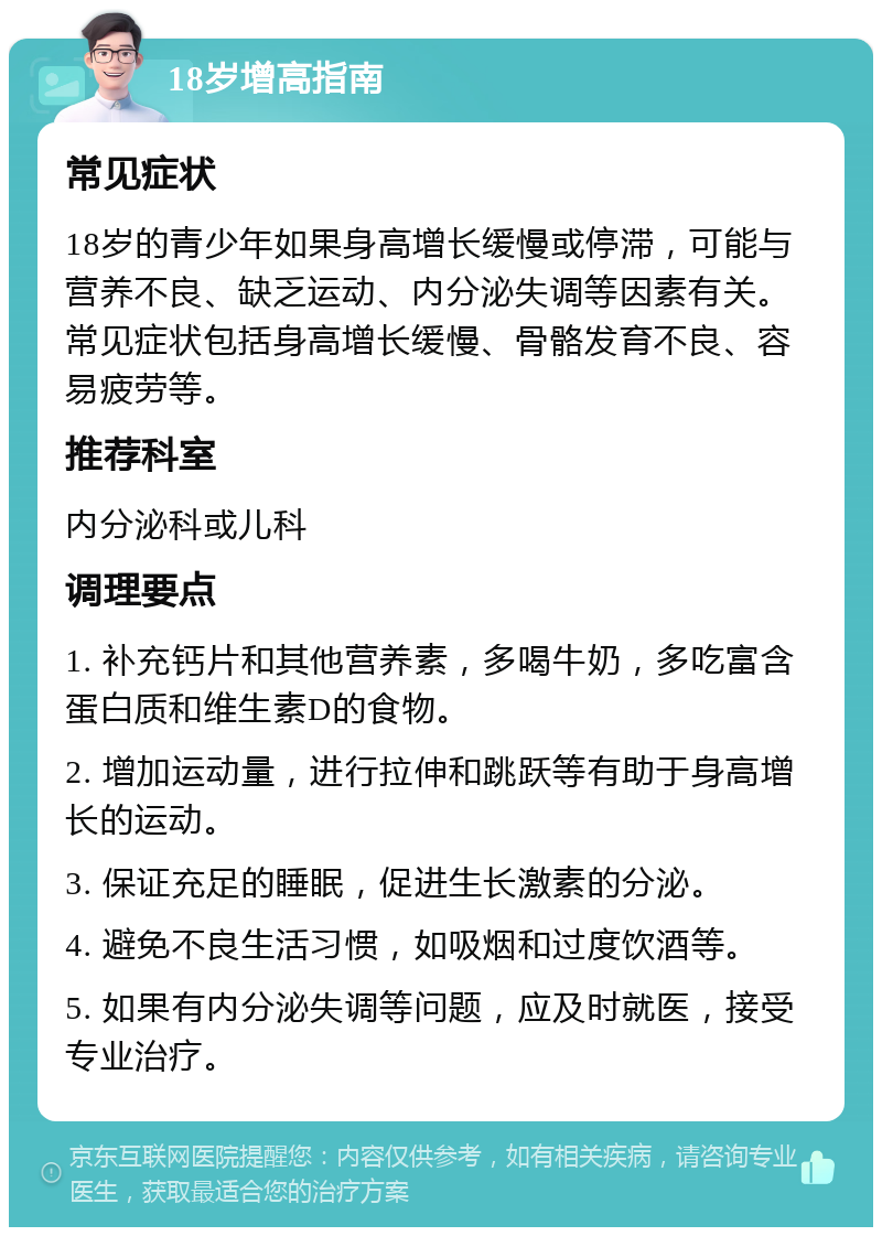 18岁增高指南 常见症状 18岁的青少年如果身高增长缓慢或停滞，可能与营养不良、缺乏运动、内分泌失调等因素有关。常见症状包括身高增长缓慢、骨骼发育不良、容易疲劳等。 推荐科室 内分泌科或儿科 调理要点 1. 补充钙片和其他营养素，多喝牛奶，多吃富含蛋白质和维生素D的食物。 2. 增加运动量，进行拉伸和跳跃等有助于身高增长的运动。 3. 保证充足的睡眠，促进生长激素的分泌。 4. 避免不良生活习惯，如吸烟和过度饮酒等。 5. 如果有内分泌失调等问题，应及时就医，接受专业治疗。