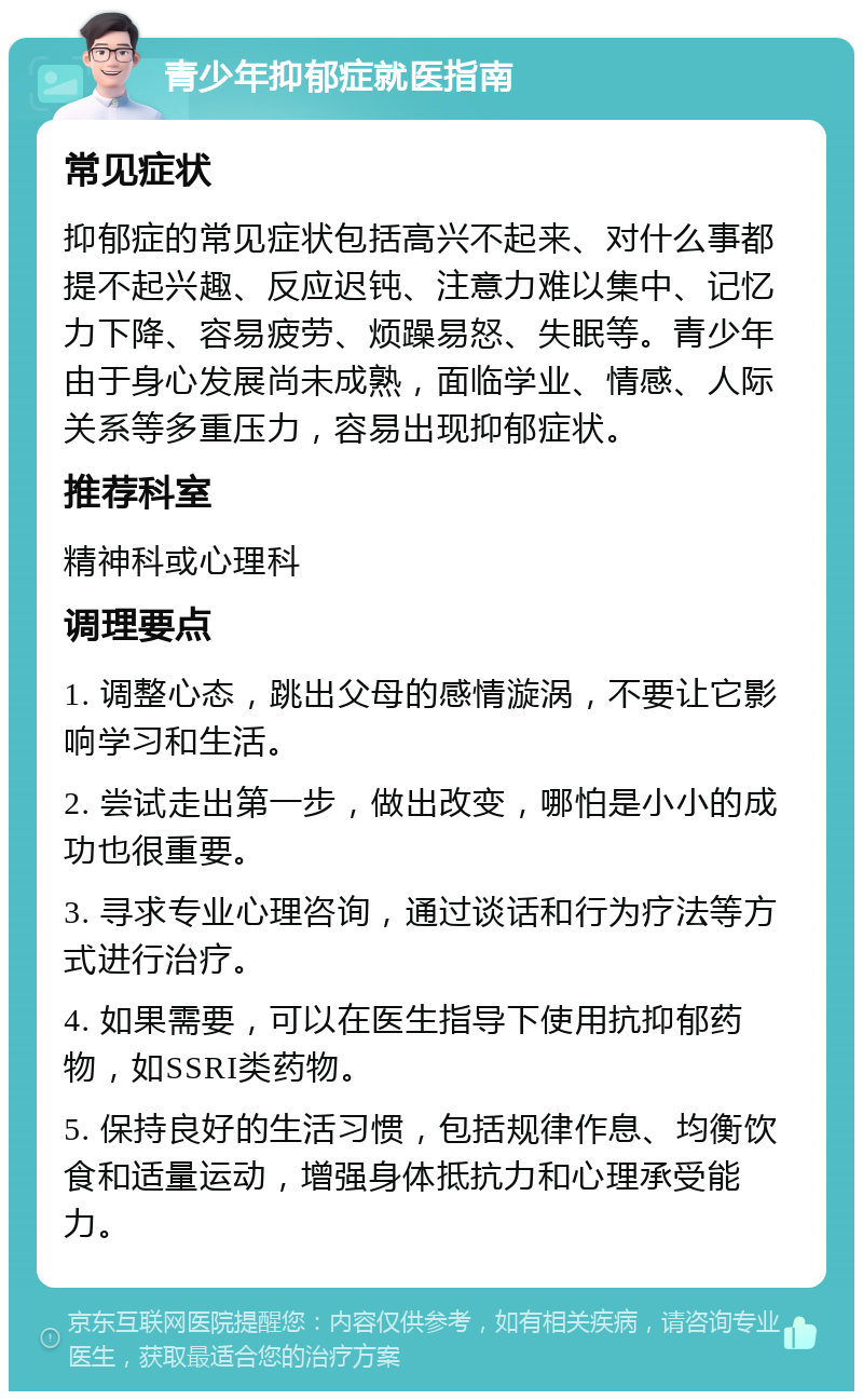 青少年抑郁症就医指南 常见症状 抑郁症的常见症状包括高兴不起来、对什么事都提不起兴趣、反应迟钝、注意力难以集中、记忆力下降、容易疲劳、烦躁易怒、失眠等。青少年由于身心发展尚未成熟，面临学业、情感、人际关系等多重压力，容易出现抑郁症状。 推荐科室 精神科或心理科 调理要点 1. 调整心态，跳出父母的感情漩涡，不要让它影响学习和生活。 2. 尝试走出第一步，做出改变，哪怕是小小的成功也很重要。 3. 寻求专业心理咨询，通过谈话和行为疗法等方式进行治疗。 4. 如果需要，可以在医生指导下使用抗抑郁药物，如SSRI类药物。 5. 保持良好的生活习惯，包括规律作息、均衡饮食和适量运动，增强身体抵抗力和心理承受能力。