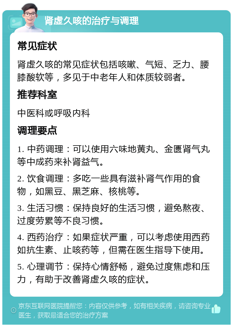 肾虚久咳的治疗与调理 常见症状 肾虚久咳的常见症状包括咳嗽、气短、乏力、腰膝酸软等，多见于中老年人和体质较弱者。 推荐科室 中医科或呼吸内科 调理要点 1. 中药调理：可以使用六味地黄丸、金匮肾气丸等中成药来补肾益气。 2. 饮食调理：多吃一些具有滋补肾气作用的食物，如黑豆、黑芝麻、核桃等。 3. 生活习惯：保持良好的生活习惯，避免熬夜、过度劳累等不良习惯。 4. 西药治疗：如果症状严重，可以考虑使用西药如抗生素、止咳药等，但需在医生指导下使用。 5. 心理调节：保持心情舒畅，避免过度焦虑和压力，有助于改善肾虚久咳的症状。