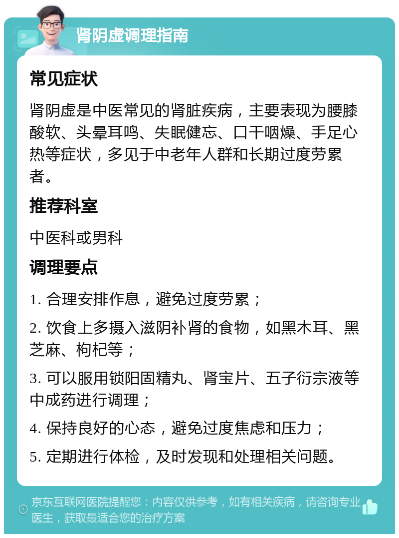 肾阴虚调理指南 常见症状 肾阴虚是中医常见的肾脏疾病，主要表现为腰膝酸软、头晕耳鸣、失眠健忘、口干咽燥、手足心热等症状，多见于中老年人群和长期过度劳累者。 推荐科室 中医科或男科 调理要点 1. 合理安排作息，避免过度劳累； 2. 饮食上多摄入滋阴补肾的食物，如黑木耳、黑芝麻、枸杞等； 3. 可以服用锁阳固精丸、肾宝片、五子衍宗液等中成药进行调理； 4. 保持良好的心态，避免过度焦虑和压力； 5. 定期进行体检，及时发现和处理相关问题。