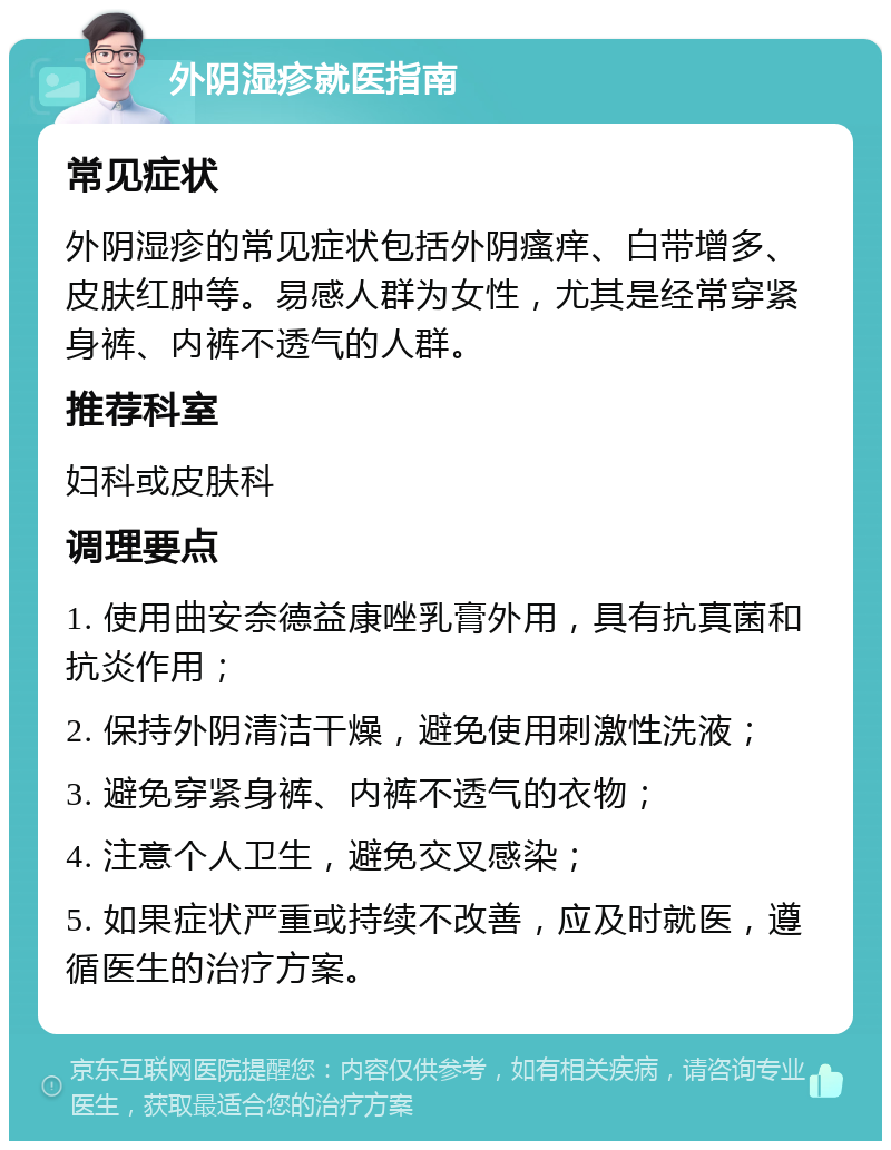 外阴湿疹就医指南 常见症状 外阴湿疹的常见症状包括外阴瘙痒、白带增多、皮肤红肿等。易感人群为女性，尤其是经常穿紧身裤、内裤不透气的人群。 推荐科室 妇科或皮肤科 调理要点 1. 使用曲安奈德益康唑乳膏外用，具有抗真菌和抗炎作用； 2. 保持外阴清洁干燥，避免使用刺激性洗液； 3. 避免穿紧身裤、内裤不透气的衣物； 4. 注意个人卫生，避免交叉感染； 5. 如果症状严重或持续不改善，应及时就医，遵循医生的治疗方案。