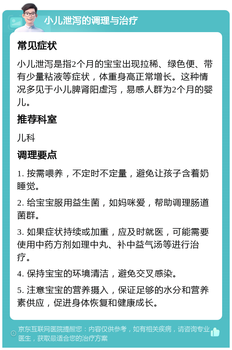 小儿泄泻的调理与治疗 常见症状 小儿泄泻是指2个月的宝宝出现拉稀、绿色便、带有少量粘液等症状，体重身高正常增长。这种情况多见于小儿脾肾阳虚泻，易感人群为2个月的婴儿。 推荐科室 儿科 调理要点 1. 按需喂养，不定时不定量，避免让孩子含着奶睡觉。 2. 给宝宝服用益生菌，如妈咪爱，帮助调理肠道菌群。 3. 如果症状持续或加重，应及时就医，可能需要使用中药方剂如理中丸、补中益气汤等进行治疗。 4. 保持宝宝的环境清洁，避免交叉感染。 5. 注意宝宝的营养摄入，保证足够的水分和营养素供应，促进身体恢复和健康成长。