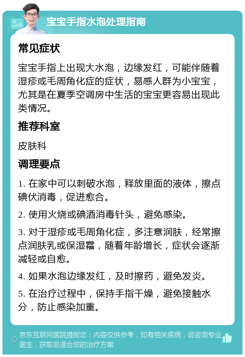 宝宝手指水泡处理指南 常见症状 宝宝手指上出现大水泡，边缘发红，可能伴随着湿疹或毛周角化症的症状，易感人群为小宝宝，尤其是在夏季空调房中生活的宝宝更容易出现此类情况。 推荐科室 皮肤科 调理要点 1. 在家中可以刺破水泡，释放里面的液体，擦点碘伏消毒，促进愈合。 2. 使用火烧或碘酒消毒针头，避免感染。 3. 对于湿疹或毛周角化症，多注意润肤，经常擦点润肤乳或保湿霜，随着年龄增长，症状会逐渐减轻或自愈。 4. 如果水泡边缘发红，及时擦药，避免发炎。 5. 在治疗过程中，保持手指干燥，避免接触水分，防止感染加重。