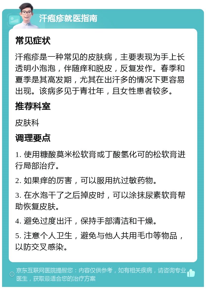 汗疱疹就医指南 常见症状 汗疱疹是一种常见的皮肤病，主要表现为手上长透明小泡泡，伴随痒和脱皮，反复发作。春季和夏季是其高发期，尤其在出汗多的情况下更容易出现。该病多见于青壮年，且女性患者较多。 推荐科室 皮肤科 调理要点 1. 使用糠酸莫米松软膏或丁酸氢化可的松软膏进行局部治疗。 2. 如果痒的厉害，可以服用抗过敏药物。 3. 在水泡干了之后掉皮时，可以涂抹尿素软膏帮助恢复皮肤。 4. 避免过度出汗，保持手部清洁和干燥。 5. 注意个人卫生，避免与他人共用毛巾等物品，以防交叉感染。