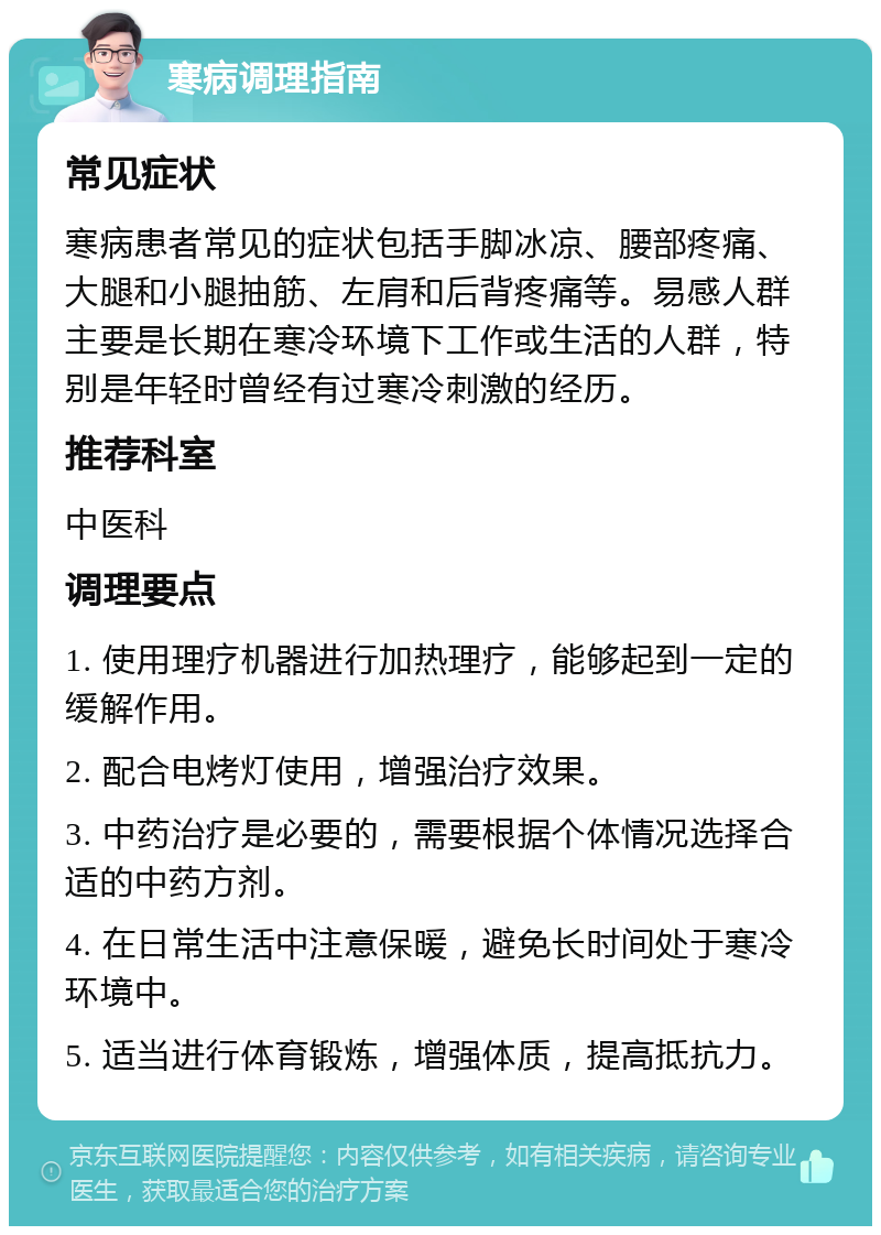 寒病调理指南 常见症状 寒病患者常见的症状包括手脚冰凉、腰部疼痛、大腿和小腿抽筋、左肩和后背疼痛等。易感人群主要是长期在寒冷环境下工作或生活的人群，特别是年轻时曾经有过寒冷刺激的经历。 推荐科室 中医科 调理要点 1. 使用理疗机器进行加热理疗，能够起到一定的缓解作用。 2. 配合电烤灯使用，增强治疗效果。 3. 中药治疗是必要的，需要根据个体情况选择合适的中药方剂。 4. 在日常生活中注意保暖，避免长时间处于寒冷环境中。 5. 适当进行体育锻炼，增强体质，提高抵抗力。