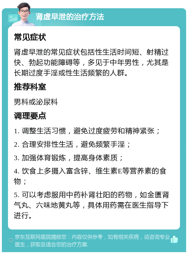 肾虚早泄的治疗方法 常见症状 肾虚早泄的常见症状包括性生活时间短、射精过快、勃起功能障碍等，多见于中年男性，尤其是长期过度手淫或性生活频繁的人群。 推荐科室 男科或泌尿科 调理要点 1. 调整生活习惯，避免过度疲劳和精神紧张； 2. 合理安排性生活，避免频繁手淫； 3. 加强体育锻炼，提高身体素质； 4. 饮食上多摄入富含锌、维生素E等营养素的食物； 5. 可以考虑服用中药补肾壮阳的药物，如金匮肾气丸、六味地黄丸等，具体用药需在医生指导下进行。