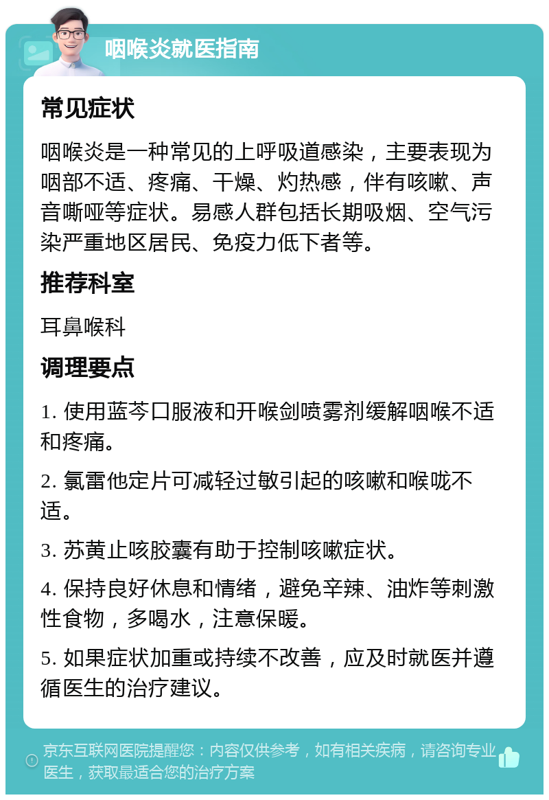 咽喉炎就医指南 常见症状 咽喉炎是一种常见的上呼吸道感染，主要表现为咽部不适、疼痛、干燥、灼热感，伴有咳嗽、声音嘶哑等症状。易感人群包括长期吸烟、空气污染严重地区居民、免疫力低下者等。 推荐科室 耳鼻喉科 调理要点 1. 使用蓝芩口服液和开喉剑喷雾剂缓解咽喉不适和疼痛。 2. 氯雷他定片可减轻过敏引起的咳嗽和喉咙不适。 3. 苏黄止咳胶囊有助于控制咳嗽症状。 4. 保持良好休息和情绪，避免辛辣、油炸等刺激性食物，多喝水，注意保暖。 5. 如果症状加重或持续不改善，应及时就医并遵循医生的治疗建议。