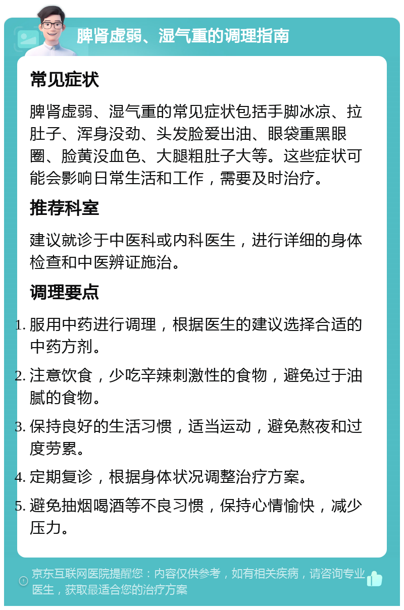 脾肾虚弱、湿气重的调理指南 常见症状 脾肾虚弱、湿气重的常见症状包括手脚冰凉、拉肚子、浑身没劲、头发脸爱出油、眼袋重黑眼圈、脸黄没血色、大腿粗肚子大等。这些症状可能会影响日常生活和工作，需要及时治疗。 推荐科室 建议就诊于中医科或内科医生，进行详细的身体检查和中医辨证施治。 调理要点 服用中药进行调理，根据医生的建议选择合适的中药方剂。 注意饮食，少吃辛辣刺激性的食物，避免过于油腻的食物。 保持良好的生活习惯，适当运动，避免熬夜和过度劳累。 定期复诊，根据身体状况调整治疗方案。 避免抽烟喝酒等不良习惯，保持心情愉快，减少压力。