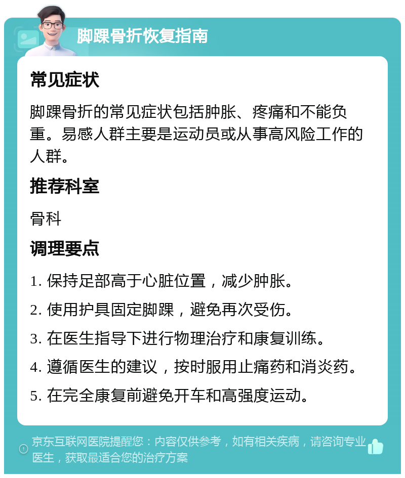 脚踝骨折恢复指南 常见症状 脚踝骨折的常见症状包括肿胀、疼痛和不能负重。易感人群主要是运动员或从事高风险工作的人群。 推荐科室 骨科 调理要点 1. 保持足部高于心脏位置，减少肿胀。 2. 使用护具固定脚踝，避免再次受伤。 3. 在医生指导下进行物理治疗和康复训练。 4. 遵循医生的建议，按时服用止痛药和消炎药。 5. 在完全康复前避免开车和高强度运动。