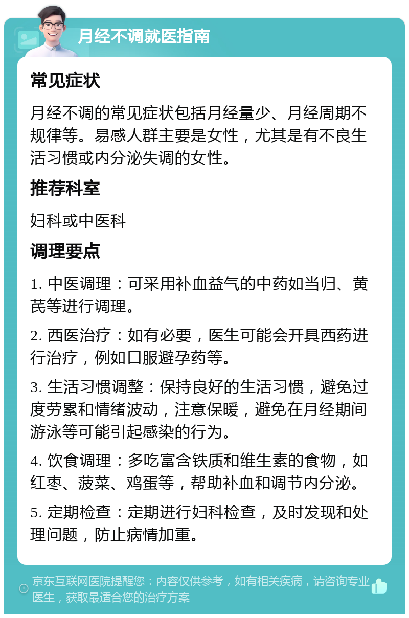 月经不调就医指南 常见症状 月经不调的常见症状包括月经量少、月经周期不规律等。易感人群主要是女性，尤其是有不良生活习惯或内分泌失调的女性。 推荐科室 妇科或中医科 调理要点 1. 中医调理：可采用补血益气的中药如当归、黄芪等进行调理。 2. 西医治疗：如有必要，医生可能会开具西药进行治疗，例如口服避孕药等。 3. 生活习惯调整：保持良好的生活习惯，避免过度劳累和情绪波动，注意保暖，避免在月经期间游泳等可能引起感染的行为。 4. 饮食调理：多吃富含铁质和维生素的食物，如红枣、菠菜、鸡蛋等，帮助补血和调节内分泌。 5. 定期检查：定期进行妇科检查，及时发现和处理问题，防止病情加重。