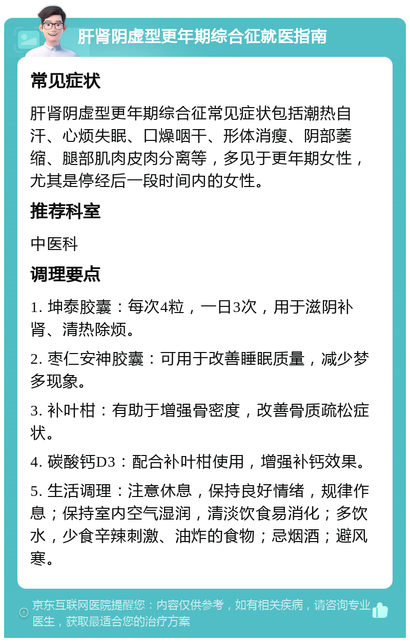 肝肾阴虚型更年期综合征就医指南 常见症状 肝肾阴虚型更年期综合征常见症状包括潮热自汗、心烦失眠、口燥咽干、形体消瘦、阴部萎缩、腿部肌肉皮肉分离等，多见于更年期女性，尤其是停经后一段时间内的女性。 推荐科室 中医科 调理要点 1. 坤泰胶囊：每次4粒，一日3次，用于滋阴补肾、清热除烦。 2. 枣仁安神胶囊：可用于改善睡眠质量，减少梦多现象。 3. 补叶柑：有助于增强骨密度，改善骨质疏松症状。 4. 碳酸钙D3：配合补叶柑使用，增强补钙效果。 5. 生活调理：注意休息，保持良好情绪，规律作息；保持室内空气湿润，清淡饮食易消化；多饮水，少食辛辣刺激、油炸的食物；忌烟酒；避风寒。