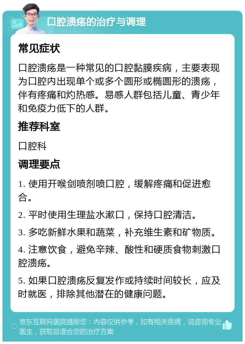 口腔溃疡的治疗与调理 常见症状 口腔溃疡是一种常见的口腔黏膜疾病，主要表现为口腔内出现单个或多个圆形或椭圆形的溃疡，伴有疼痛和灼热感。易感人群包括儿童、青少年和免疫力低下的人群。 推荐科室 口腔科 调理要点 1. 使用开喉剑喷剂喷口腔，缓解疼痛和促进愈合。 2. 平时使用生理盐水漱口，保持口腔清洁。 3. 多吃新鲜水果和蔬菜，补充维生素和矿物质。 4. 注意饮食，避免辛辣、酸性和硬质食物刺激口腔溃疡。 5. 如果口腔溃疡反复发作或持续时间较长，应及时就医，排除其他潜在的健康问题。