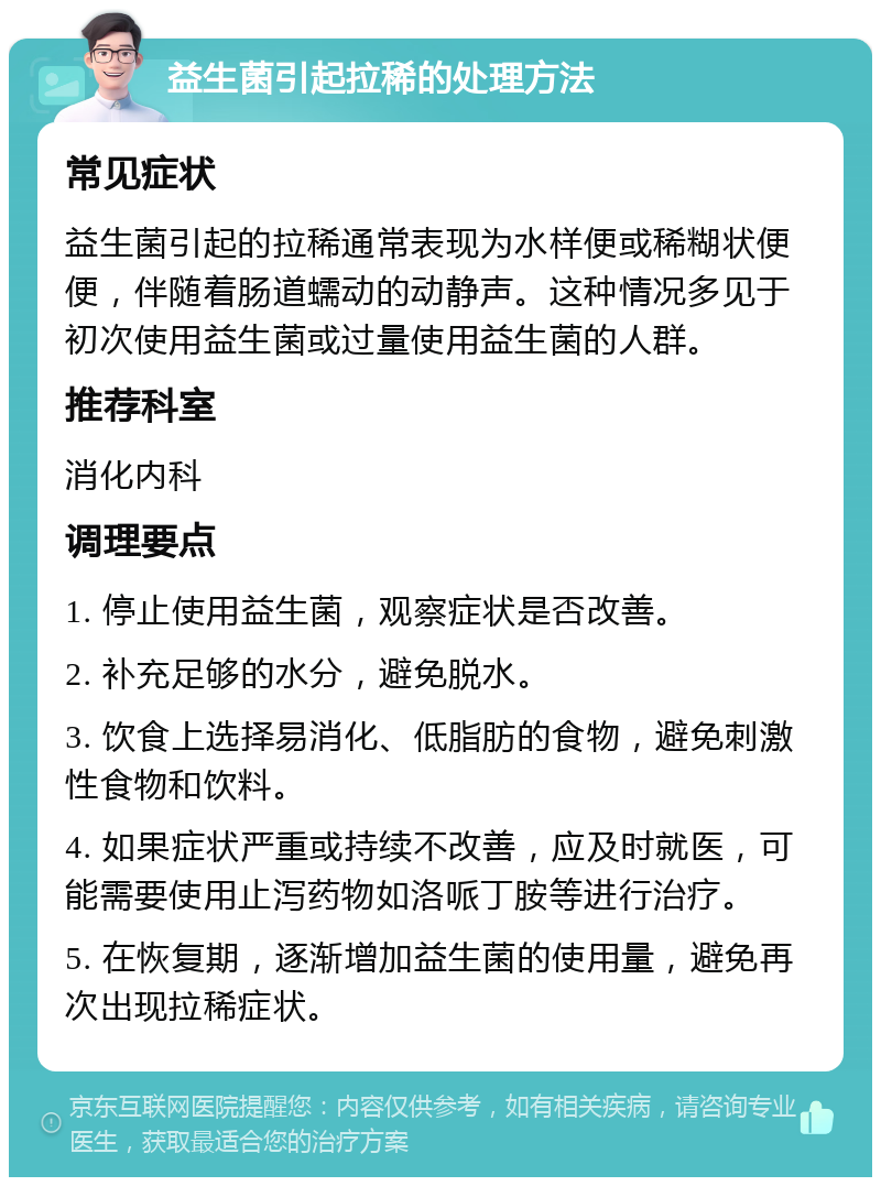 益生菌引起拉稀的处理方法 常见症状 益生菌引起的拉稀通常表现为水样便或稀糊状便便，伴随着肠道蠕动的动静声。这种情况多见于初次使用益生菌或过量使用益生菌的人群。 推荐科室 消化内科 调理要点 1. 停止使用益生菌，观察症状是否改善。 2. 补充足够的水分，避免脱水。 3. 饮食上选择易消化、低脂肪的食物，避免刺激性食物和饮料。 4. 如果症状严重或持续不改善，应及时就医，可能需要使用止泻药物如洛哌丁胺等进行治疗。 5. 在恢复期，逐渐增加益生菌的使用量，避免再次出现拉稀症状。