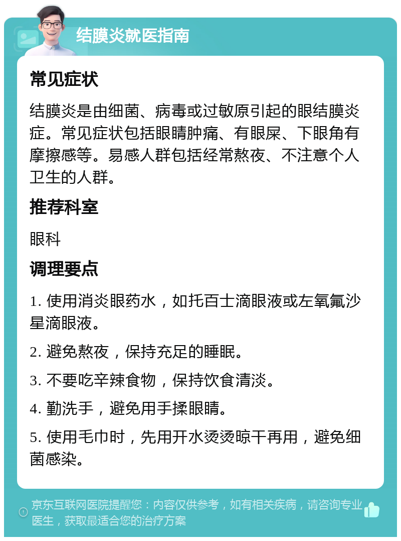 结膜炎就医指南 常见症状 结膜炎是由细菌、病毒或过敏原引起的眼结膜炎症。常见症状包括眼睛肿痛、有眼屎、下眼角有摩擦感等。易感人群包括经常熬夜、不注意个人卫生的人群。 推荐科室 眼科 调理要点 1. 使用消炎眼药水，如托百士滴眼液或左氧氟沙星滴眼液。 2. 避免熬夜，保持充足的睡眠。 3. 不要吃辛辣食物，保持饮食清淡。 4. 勤洗手，避免用手揉眼睛。 5. 使用毛巾时，先用开水烫烫晾干再用，避免细菌感染。