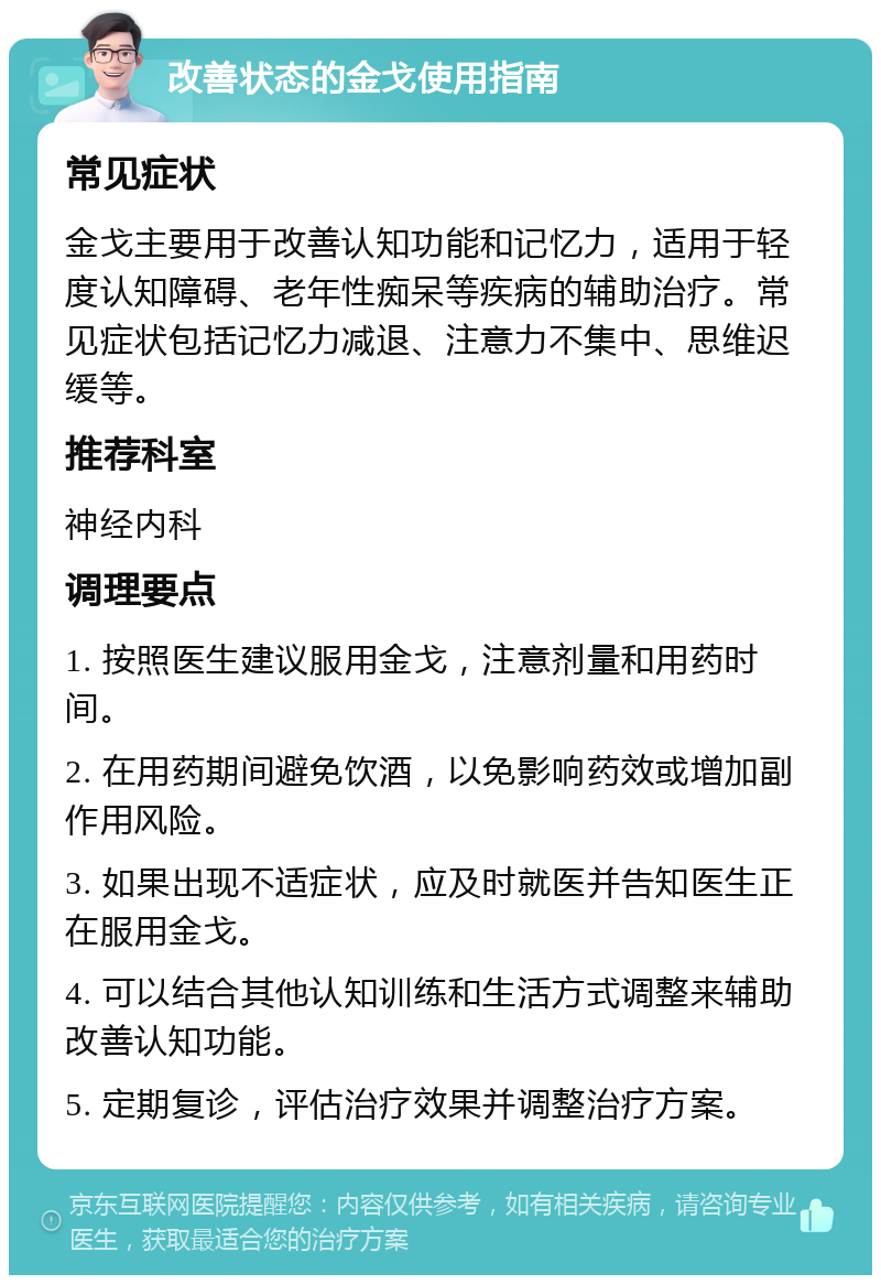 改善状态的金戈使用指南 常见症状 金戈主要用于改善认知功能和记忆力，适用于轻度认知障碍、老年性痴呆等疾病的辅助治疗。常见症状包括记忆力减退、注意力不集中、思维迟缓等。 推荐科室 神经内科 调理要点 1. 按照医生建议服用金戈，注意剂量和用药时间。 2. 在用药期间避免饮酒，以免影响药效或增加副作用风险。 3. 如果出现不适症状，应及时就医并告知医生正在服用金戈。 4. 可以结合其他认知训练和生活方式调整来辅助改善认知功能。 5. 定期复诊，评估治疗效果并调整治疗方案。