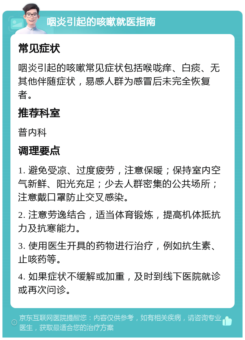 咽炎引起的咳嗽就医指南 常见症状 咽炎引起的咳嗽常见症状包括喉咙痒、白痰、无其他伴随症状，易感人群为感冒后未完全恢复者。 推荐科室 普内科 调理要点 1. 避免受凉、过度疲劳，注意保暖；保持室内空气新鲜、阳光充足；少去人群密集的公共场所；注意戴口罩防止交叉感染。 2. 注意劳逸结合，适当体育锻炼，提高机体抵抗力及抗寒能力。 3. 使用医生开具的药物进行治疗，例如抗生素、止咳药等。 4. 如果症状不缓解或加重，及时到线下医院就诊或再次问诊。