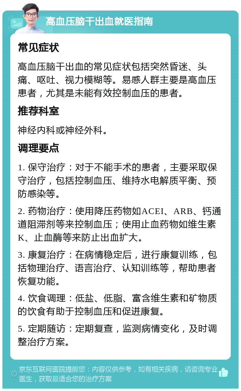 高血压脑干出血就医指南 常见症状 高血压脑干出血的常见症状包括突然昏迷、头痛、呕吐、视力模糊等。易感人群主要是高血压患者，尤其是未能有效控制血压的患者。 推荐科室 神经内科或神经外科。 调理要点 1. 保守治疗：对于不能手术的患者，主要采取保守治疗，包括控制血压、维持水电解质平衡、预防感染等。 2. 药物治疗：使用降压药物如ACEI、ARB、钙通道阻滞剂等来控制血压；使用止血药物如维生素K、止血酶等来防止出血扩大。 3. 康复治疗：在病情稳定后，进行康复训练，包括物理治疗、语言治疗、认知训练等，帮助患者恢复功能。 4. 饮食调理：低盐、低脂、富含维生素和矿物质的饮食有助于控制血压和促进康复。 5. 定期随访：定期复查，监测病情变化，及时调整治疗方案。