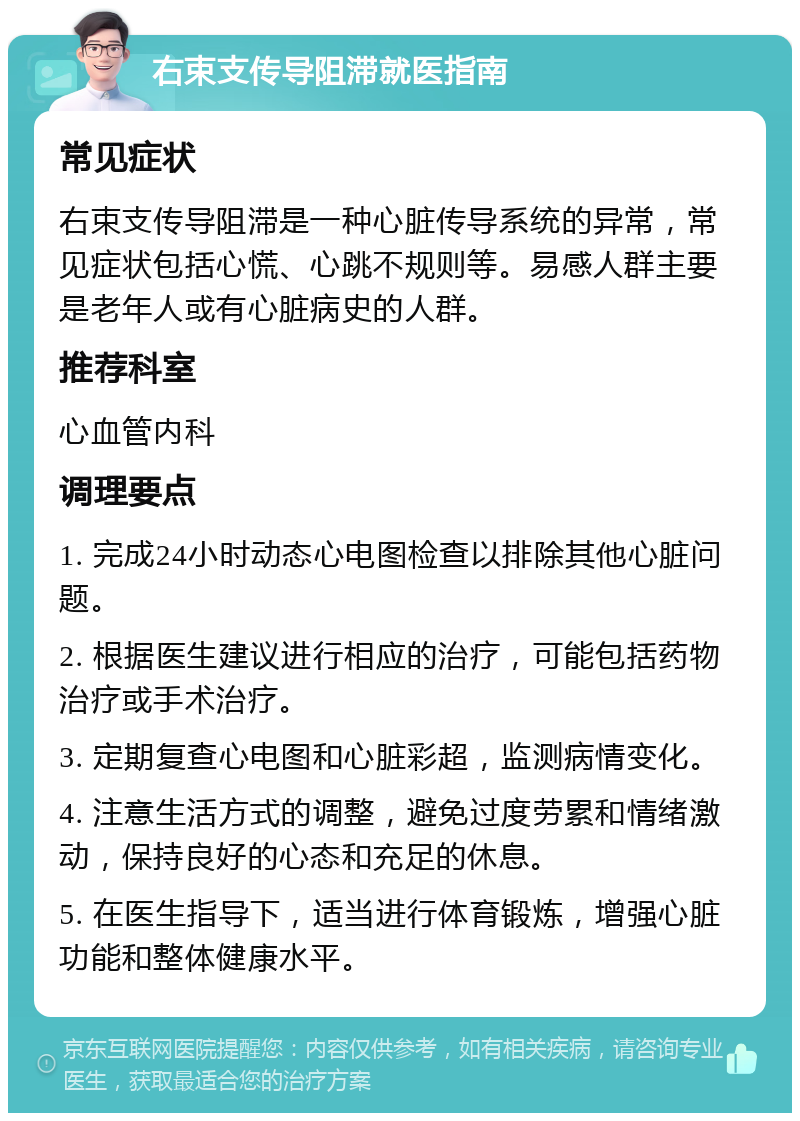 右束支传导阻滞就医指南 常见症状 右束支传导阻滞是一种心脏传导系统的异常，常见症状包括心慌、心跳不规则等。易感人群主要是老年人或有心脏病史的人群。 推荐科室 心血管内科 调理要点 1. 完成24小时动态心电图检查以排除其他心脏问题。 2. 根据医生建议进行相应的治疗，可能包括药物治疗或手术治疗。 3. 定期复查心电图和心脏彩超，监测病情变化。 4. 注意生活方式的调整，避免过度劳累和情绪激动，保持良好的心态和充足的休息。 5. 在医生指导下，适当进行体育锻炼，增强心脏功能和整体健康水平。