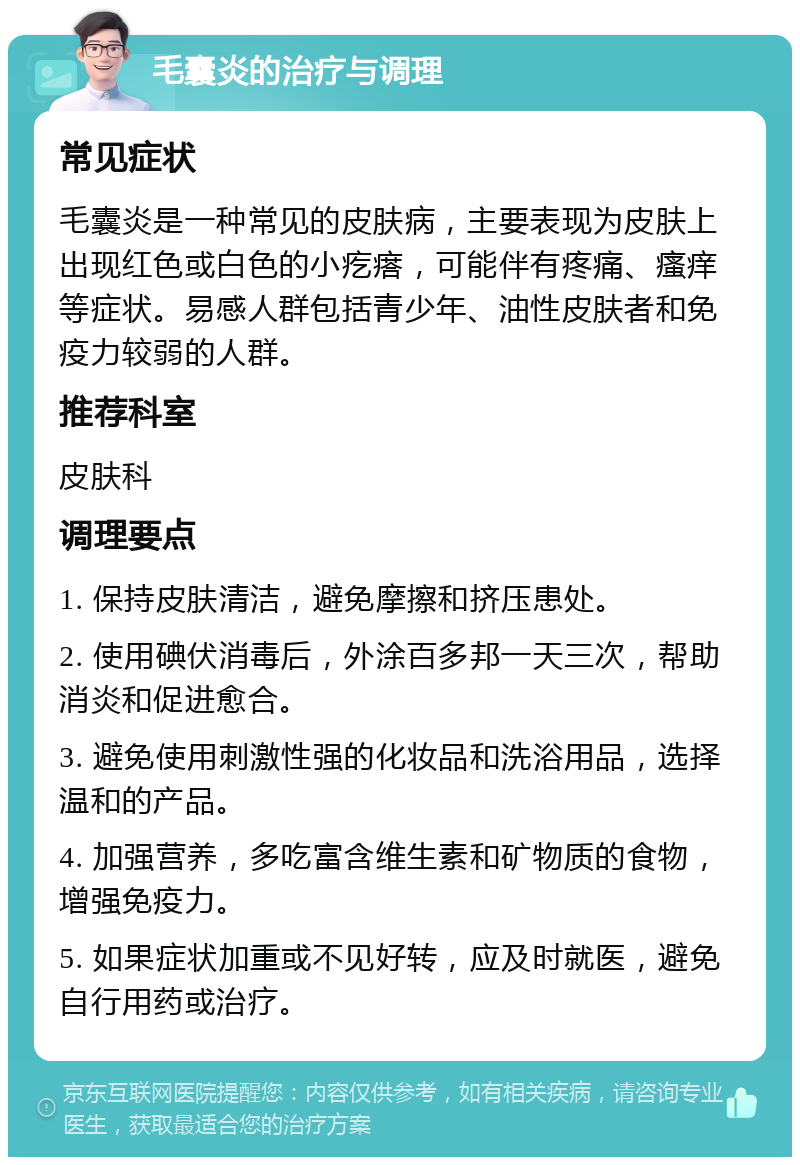 毛囊炎的治疗与调理 常见症状 毛囊炎是一种常见的皮肤病，主要表现为皮肤上出现红色或白色的小疙瘩，可能伴有疼痛、瘙痒等症状。易感人群包括青少年、油性皮肤者和免疫力较弱的人群。 推荐科室 皮肤科 调理要点 1. 保持皮肤清洁，避免摩擦和挤压患处。 2. 使用碘伏消毒后，外涂百多邦一天三次，帮助消炎和促进愈合。 3. 避免使用刺激性强的化妆品和洗浴用品，选择温和的产品。 4. 加强营养，多吃富含维生素和矿物质的食物，增强免疫力。 5. 如果症状加重或不见好转，应及时就医，避免自行用药或治疗。