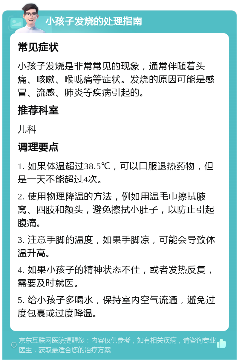 小孩子发烧的处理指南 常见症状 小孩子发烧是非常常见的现象，通常伴随着头痛、咳嗽、喉咙痛等症状。发烧的原因可能是感冒、流感、肺炎等疾病引起的。 推荐科室 儿科 调理要点 1. 如果体温超过38.5℃，可以口服退热药物，但是一天不能超过4次。 2. 使用物理降温的方法，例如用温毛巾擦拭腋窝、四肢和额头，避免擦拭小肚子，以防止引起腹痛。 3. 注意手脚的温度，如果手脚凉，可能会导致体温升高。 4. 如果小孩子的精神状态不佳，或者发热反复，需要及时就医。 5. 给小孩子多喝水，保持室内空气流通，避免过度包裹或过度降温。