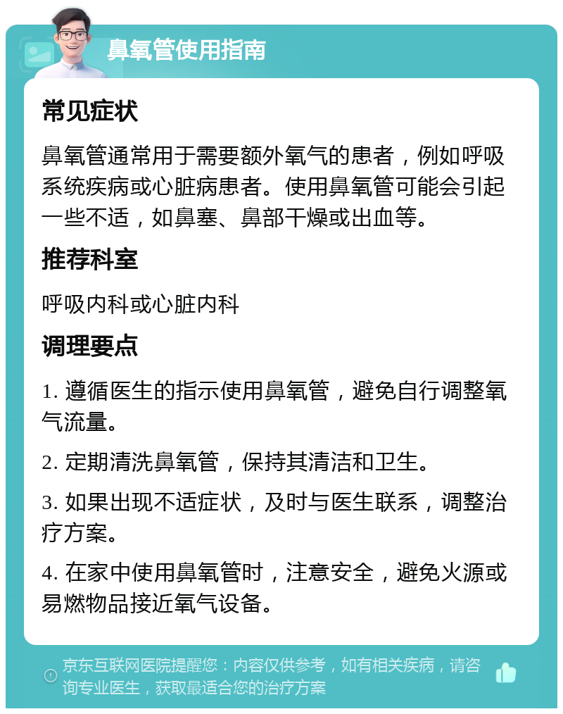 鼻氧管使用指南 常见症状 鼻氧管通常用于需要额外氧气的患者，例如呼吸系统疾病或心脏病患者。使用鼻氧管可能会引起一些不适，如鼻塞、鼻部干燥或出血等。 推荐科室 呼吸内科或心脏内科 调理要点 1. 遵循医生的指示使用鼻氧管，避免自行调整氧气流量。 2. 定期清洗鼻氧管，保持其清洁和卫生。 3. 如果出现不适症状，及时与医生联系，调整治疗方案。 4. 在家中使用鼻氧管时，注意安全，避免火源或易燃物品接近氧气设备。