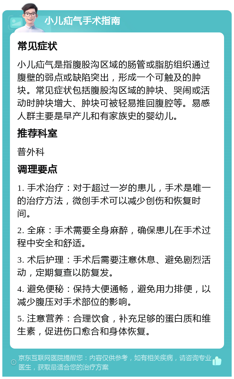 小儿疝气手术指南 常见症状 小儿疝气是指腹股沟区域的肠管或脂肪组织通过腹壁的弱点或缺陷突出，形成一个可触及的肿块。常见症状包括腹股沟区域的肿块、哭闹或活动时肿块增大、肿块可被轻易推回腹腔等。易感人群主要是早产儿和有家族史的婴幼儿。 推荐科室 普外科 调理要点 1. 手术治疗：对于超过一岁的患儿，手术是唯一的治疗方法，微创手术可以减少创伤和恢复时间。 2. 全麻：手术需要全身麻醉，确保患儿在手术过程中安全和舒适。 3. 术后护理：手术后需要注意休息、避免剧烈活动，定期复查以防复发。 4. 避免便秘：保持大便通畅，避免用力排便，以减少腹压对手术部位的影响。 5. 注意营养：合理饮食，补充足够的蛋白质和维生素，促进伤口愈合和身体恢复。