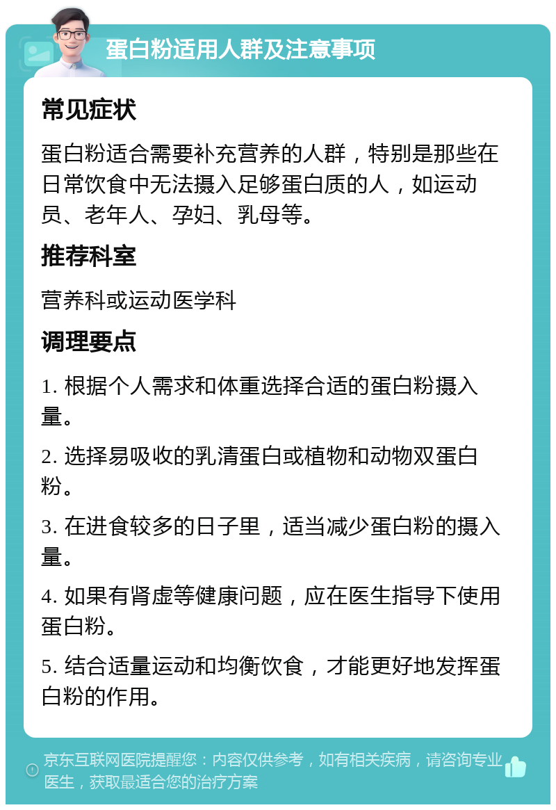 蛋白粉适用人群及注意事项 常见症状 蛋白粉适合需要补充营养的人群，特别是那些在日常饮食中无法摄入足够蛋白质的人，如运动员、老年人、孕妇、乳母等。 推荐科室 营养科或运动医学科 调理要点 1. 根据个人需求和体重选择合适的蛋白粉摄入量。 2. 选择易吸收的乳清蛋白或植物和动物双蛋白粉。 3. 在进食较多的日子里，适当减少蛋白粉的摄入量。 4. 如果有肾虚等健康问题，应在医生指导下使用蛋白粉。 5. 结合适量运动和均衡饮食，才能更好地发挥蛋白粉的作用。