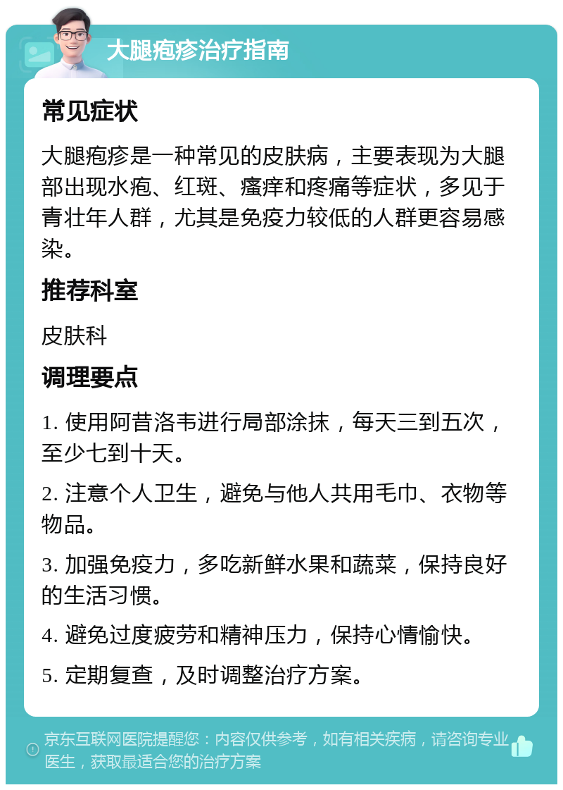 大腿疱疹治疗指南 常见症状 大腿疱疹是一种常见的皮肤病，主要表现为大腿部出现水疱、红斑、瘙痒和疼痛等症状，多见于青壮年人群，尤其是免疫力较低的人群更容易感染。 推荐科室 皮肤科 调理要点 1. 使用阿昔洛韦进行局部涂抹，每天三到五次，至少七到十天。 2. 注意个人卫生，避免与他人共用毛巾、衣物等物品。 3. 加强免疫力，多吃新鲜水果和蔬菜，保持良好的生活习惯。 4. 避免过度疲劳和精神压力，保持心情愉快。 5. 定期复查，及时调整治疗方案。