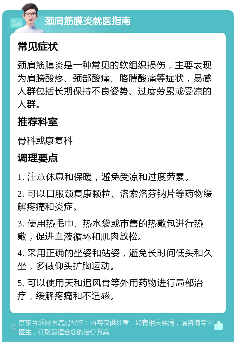 颈肩筋膜炎就医指南 常见症状 颈肩筋膜炎是一种常见的软组织损伤，主要表现为肩膀酸疼、颈部酸痛、胳膊酸痛等症状，易感人群包括长期保持不良姿势、过度劳累或受凉的人群。 推荐科室 骨科或康复科 调理要点 1. 注意休息和保暖，避免受凉和过度劳累。 2. 可以口服颈复康颗粒、洛索洛芬钠片等药物缓解疼痛和炎症。 3. 使用热毛巾、热水袋或市售的热敷包进行热敷，促进血液循环和肌肉放松。 4. 采用正确的坐姿和站姿，避免长时间低头和久坐，多做仰头扩胸运动。 5. 可以使用天和追风膏等外用药物进行局部治疗，缓解疼痛和不适感。