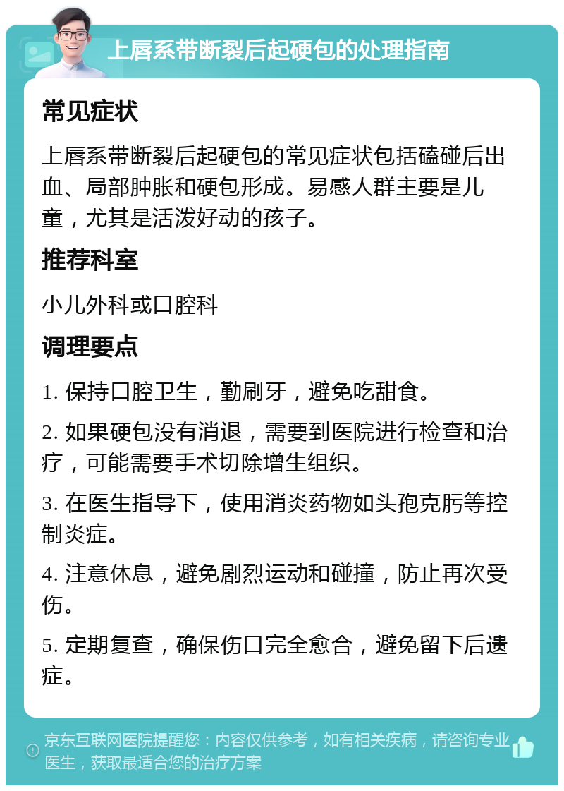 上唇系带断裂后起硬包的处理指南 常见症状 上唇系带断裂后起硬包的常见症状包括磕碰后出血、局部肿胀和硬包形成。易感人群主要是儿童，尤其是活泼好动的孩子。 推荐科室 小儿外科或口腔科 调理要点 1. 保持口腔卫生，勤刷牙，避免吃甜食。 2. 如果硬包没有消退，需要到医院进行检查和治疗，可能需要手术切除增生组织。 3. 在医生指导下，使用消炎药物如头孢克肟等控制炎症。 4. 注意休息，避免剧烈运动和碰撞，防止再次受伤。 5. 定期复查，确保伤口完全愈合，避免留下后遗症。